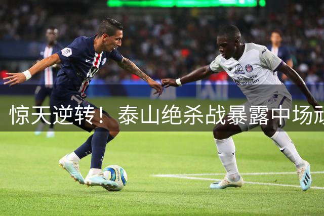 惊天逆转！泰山绝杀战暴露中场顽疾，克雷桑拼到踢后卫